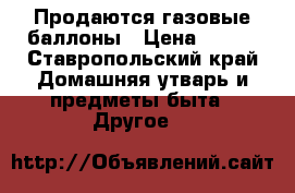 Продаются газовые баллоны › Цена ­ 500 - Ставропольский край Домашняя утварь и предметы быта » Другое   